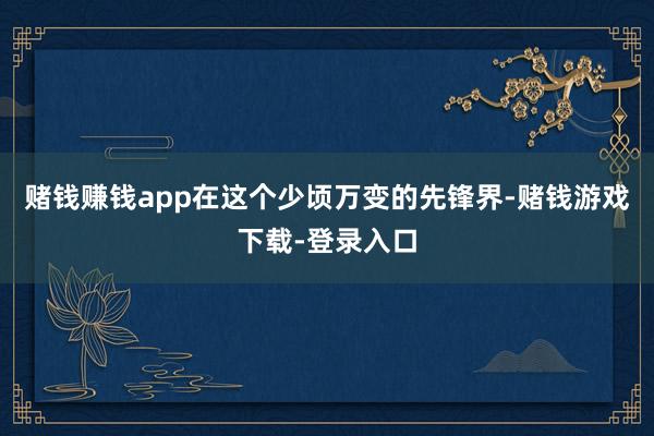 赌钱赚钱app在这个少顷万变的先锋界-赌钱游戏下载-登录入口