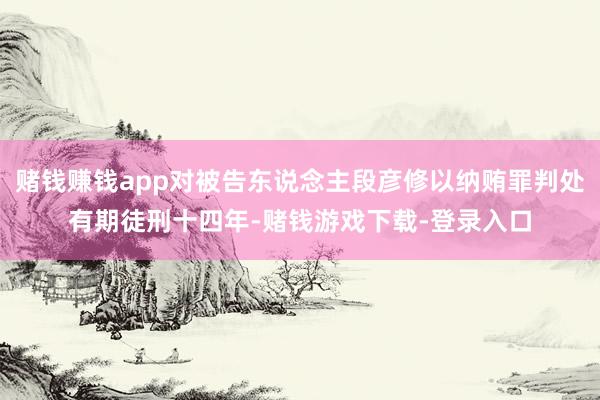 赌钱赚钱app对被告东说念主段彦修以纳贿罪判处有期徒刑十四年-赌钱游戏下载-登录入口