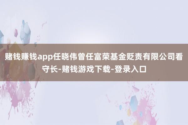 赌钱赚钱app任晓伟曾任富荣基金贬责有限公司看守长-赌钱游戏下载-登录入口
