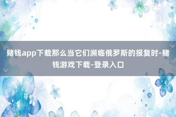 赌钱app下载那么当它们濒临俄罗斯的报复时-赌钱游戏下载-登录入口