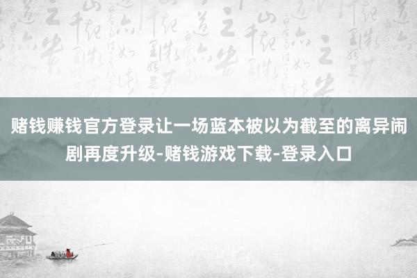 赌钱赚钱官方登录让一场蓝本被以为截至的离异闹剧再度升级-赌钱游戏下载-登录入口