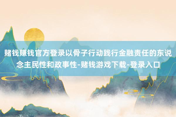 赌钱赚钱官方登录以骨子行动践行金融责任的东说念主民性和政事性-赌钱游戏下载-登录入口