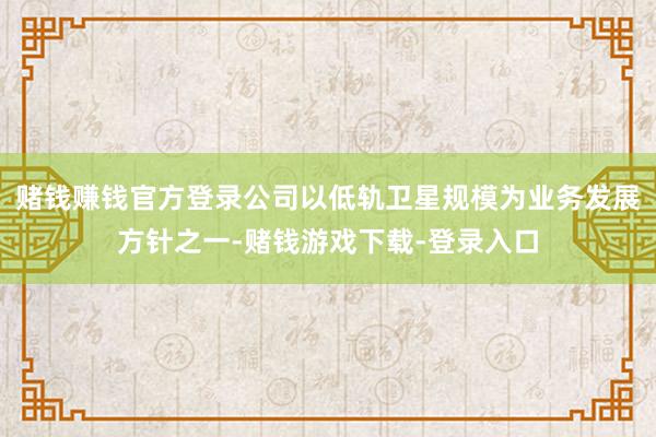 赌钱赚钱官方登录公司以低轨卫星规模为业务发展方针之一-赌钱游戏下载-登录入口