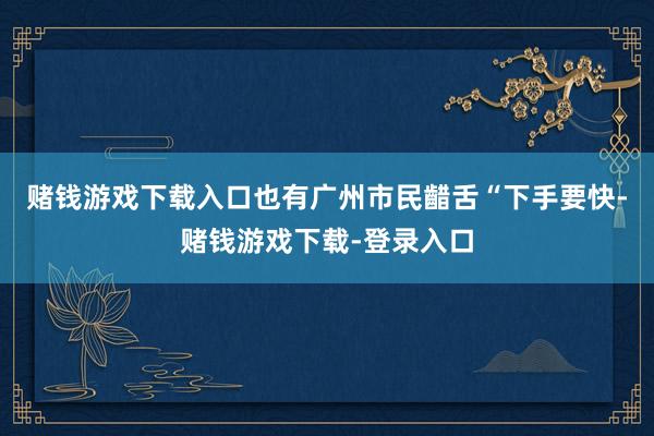 赌钱游戏下载入口也有广州市民齰舌“下手要快-赌钱游戏下载-登录入口