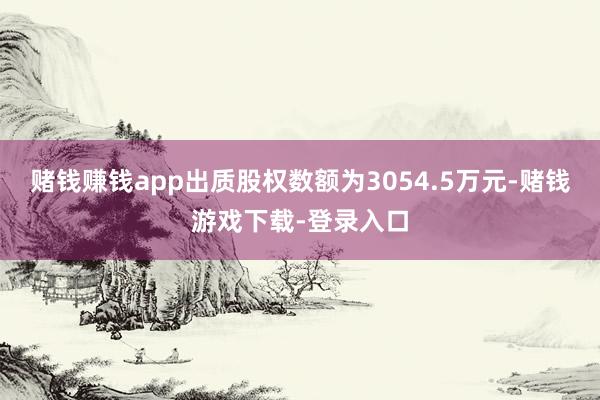 赌钱赚钱app出质股权数额为3054.5万元-赌钱游戏下载-登录入口