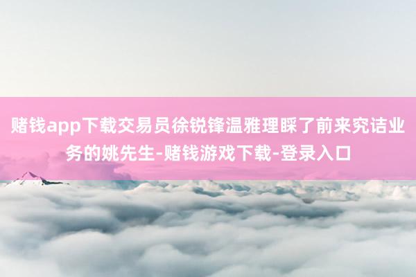 赌钱app下载交易员徐锐锋温雅理睬了前来究诘业务的姚先生-赌钱游戏下载-登录入口