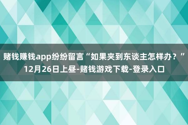 赌钱赚钱app纷纷留言“如果夹到东谈主怎样办？”12月26日上昼-赌钱游戏下载-登录入口