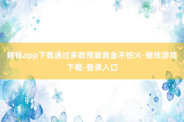 赌钱app下载通过多数预磨真金不怕火-赌钱游戏下载-登录入口