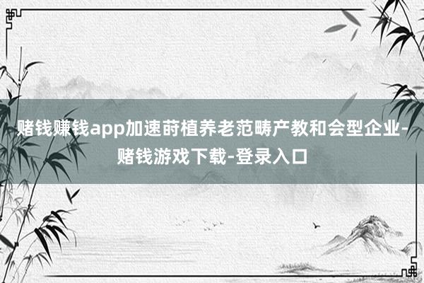 赌钱赚钱app加速莳植养老范畴产教和会型企业-赌钱游戏下载-登录入口