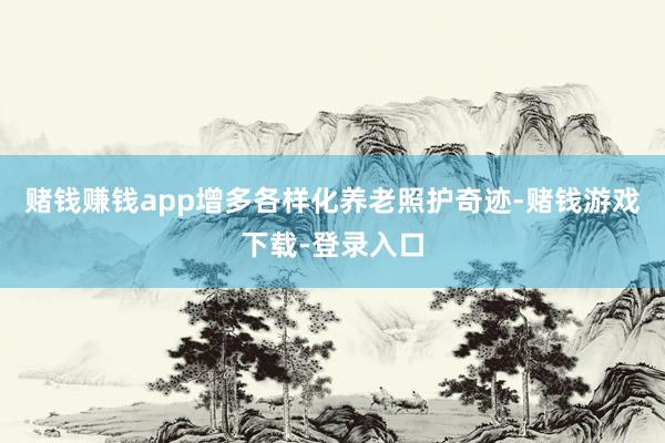 赌钱赚钱app增多各样化养老照护奇迹-赌钱游戏下载-登录入口