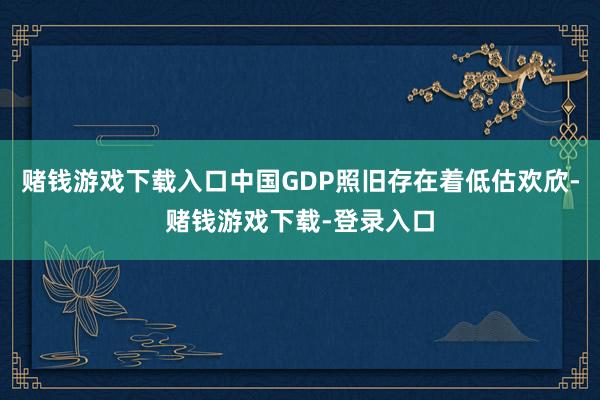 赌钱游戏下载入口中国GDP照旧存在着低估欢欣-赌钱游戏下载-登录入口