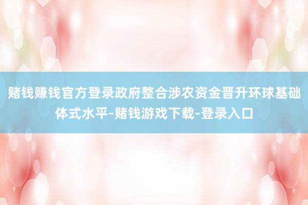 赌钱赚钱官方登录政府整合涉农资金晋升环球基础体式水平-赌钱游戏下载-登录入口