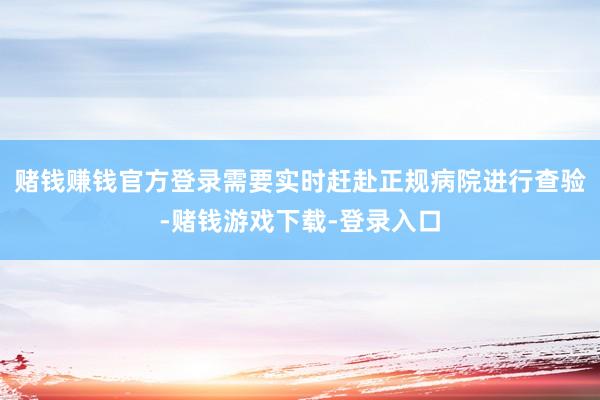 赌钱赚钱官方登录需要实时赶赴正规病院进行查验-赌钱游戏下载-登录入口