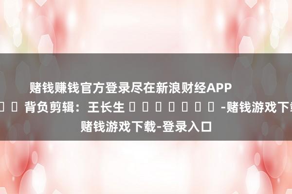 赌钱赚钱官方登录尽在新浪财经APP            						背负剪辑：王长生 							-赌钱游戏下载-登录入口