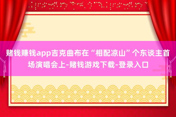 赌钱赚钱app吉克曲布在“相配凉山”个东谈主首场演唱会上-赌钱游戏下载-登录入口