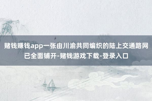 赌钱赚钱app一张由川渝共同编织的陆上交通路网已全面铺开-赌钱游戏下载-登录入口