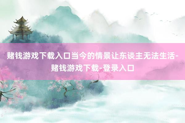 赌钱游戏下载入口当今的情景让东谈主无法生活-赌钱游戏下载-登录入口