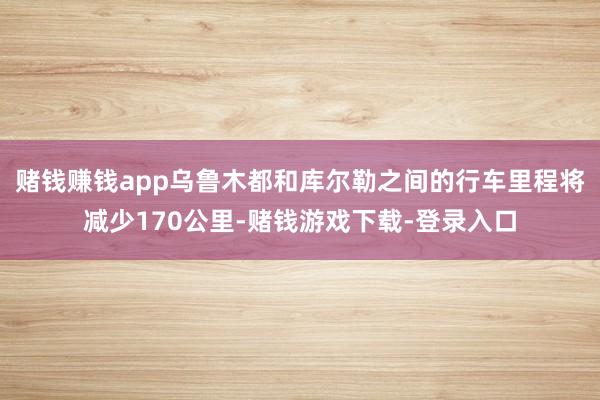 赌钱赚钱app乌鲁木都和库尔勒之间的行车里程将减少170公里-赌钱游戏下载-登录入口