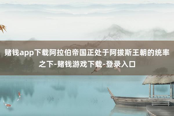 赌钱app下载阿拉伯帝国正处于阿拔斯王朝的统率之下-赌钱游戏下载-登录入口