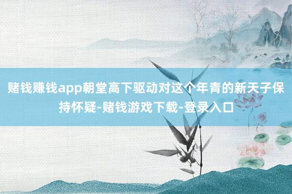 赌钱赚钱app朝堂高下驱动对这个年青的新天子保持怀疑-赌钱游戏下载-登录入口