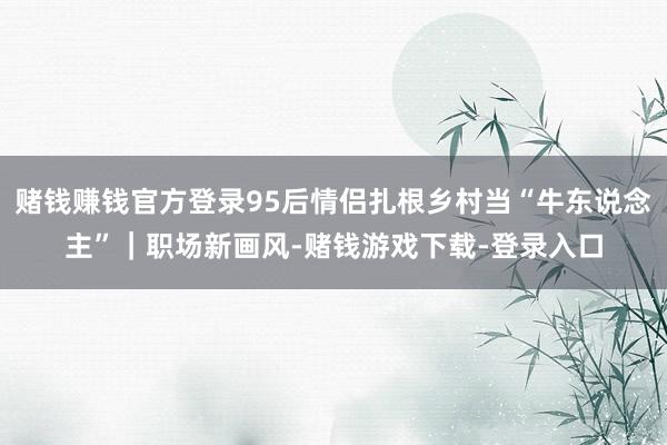 赌钱赚钱官方登录95后情侣扎根乡村当“牛东说念主”｜职场新画风-赌钱游戏下载-登录入口