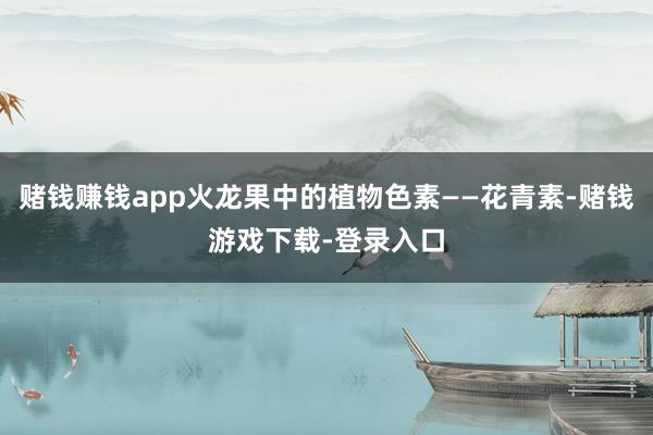 赌钱赚钱app火龙果中的植物色素——花青素-赌钱游戏下载-登录入口
