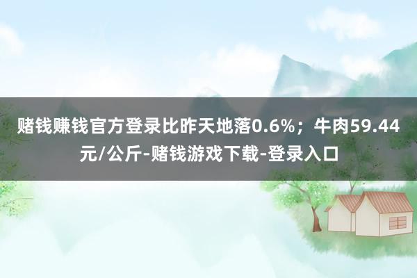 赌钱赚钱官方登录比昨天地落0.6%；牛肉59.44元/公斤-赌钱游戏下载-登录入口
