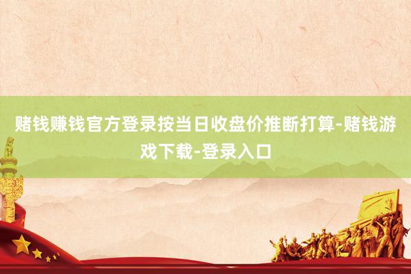 赌钱赚钱官方登录按当日收盘价推断打算-赌钱游戏下载-登录入口