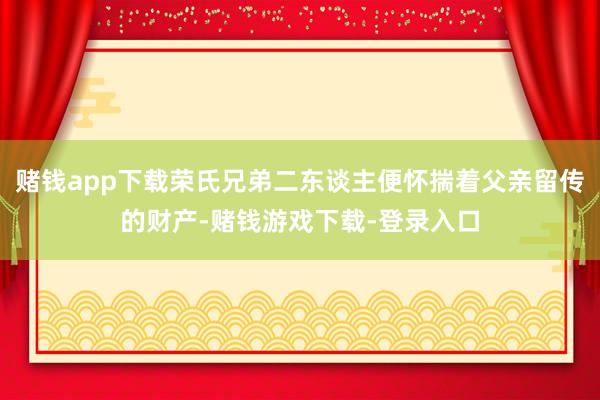 赌钱app下载荣氏兄弟二东谈主便怀揣着父亲留传的财产-赌钱游戏下载-登录入口
