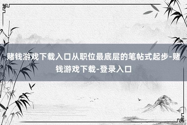 赌钱游戏下载入口从职位最底层的笔帖式起步-赌钱游戏下载-登录入口