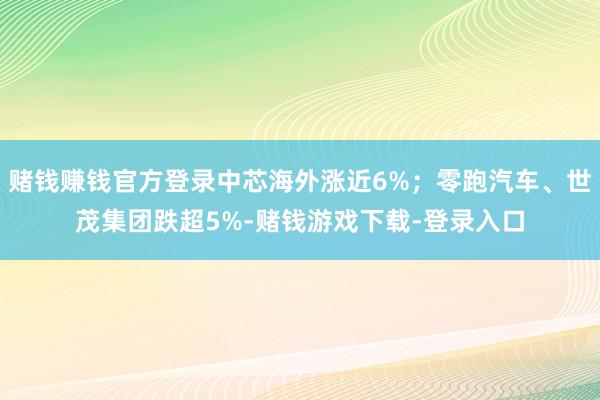 赌钱赚钱官方登录中芯海外涨近6%；零跑汽车、世茂集团跌超5%-赌钱游戏下载-登录入口