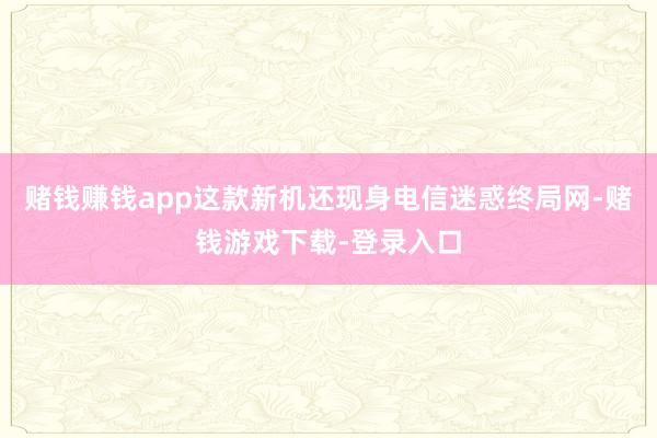 赌钱赚钱app这款新机还现身电信迷惑终局网-赌钱游戏下载-登录入口