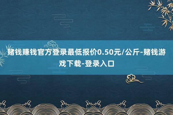 赌钱赚钱官方登录最低报价0.50元/公斤-赌钱游戏下载-登录入口