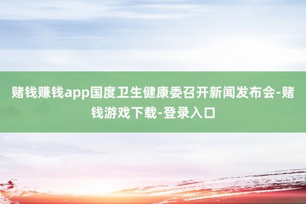 赌钱赚钱app国度卫生健康委召开新闻发布会-赌钱游戏下载-登录入口