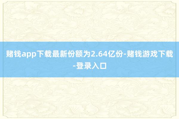 赌钱app下载最新份额为2.64亿份-赌钱游戏下载-登录入口