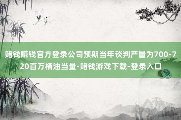 赌钱赚钱官方登录公司预期当年谈判产量为700-720百万桶油当量-赌钱游戏下载-登录入口