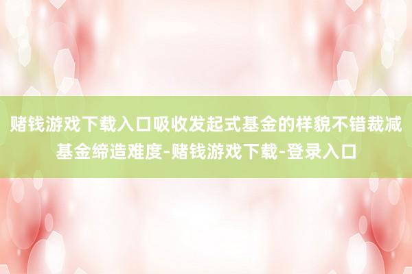 赌钱游戏下载入口吸收发起式基金的样貌不错裁减基金缔造难度-赌钱游戏下载-登录入口