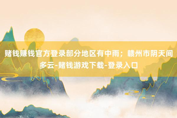 赌钱赚钱官方登录部分地区有中雨；赣州市阴天间多云-赌钱游戏下载-登录入口