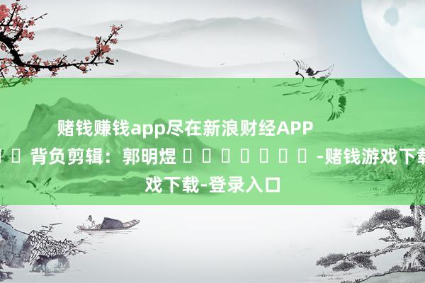 赌钱赚钱app尽在新浪财经APP            						背负剪辑：郭明煜 							-赌钱游戏下载-登录入口
