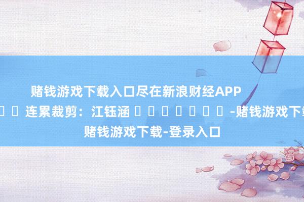 赌钱游戏下载入口尽在新浪财经APP            						连累裁剪：江钰涵 							-赌钱游戏下载-登录入口