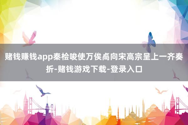 赌钱赚钱app秦桧唆使万俟卨向宋高宗呈上一齐奏折-赌钱游戏下载-登录入口