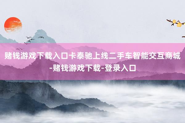 赌钱游戏下载入口卡泰驰上线二手车智能交互商城-赌钱游戏下载-登录入口