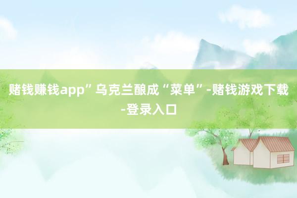 赌钱赚钱app”乌克兰酿成“菜单”-赌钱游戏下载-登录入口