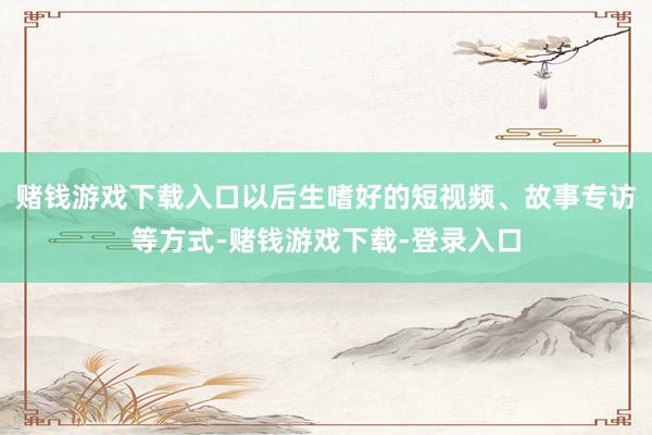 赌钱游戏下载入口以后生嗜好的短视频、故事专访等方式-赌钱游戏下载-登录入口