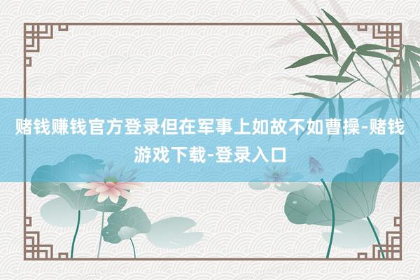 赌钱赚钱官方登录但在军事上如故不如曹操-赌钱游戏下载-登录入口