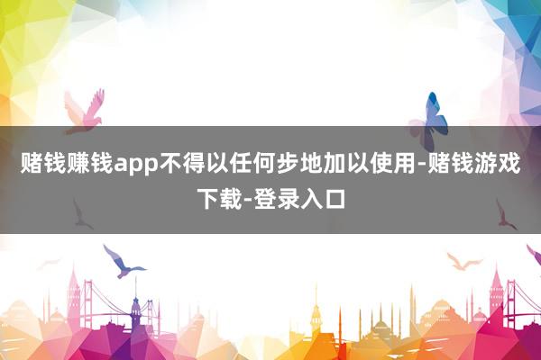 赌钱赚钱app不得以任何步地加以使用-赌钱游戏下载-登录入口