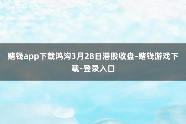 赌钱app下载鸿沟3月28日港股收盘-赌钱游戏下载-登录入口