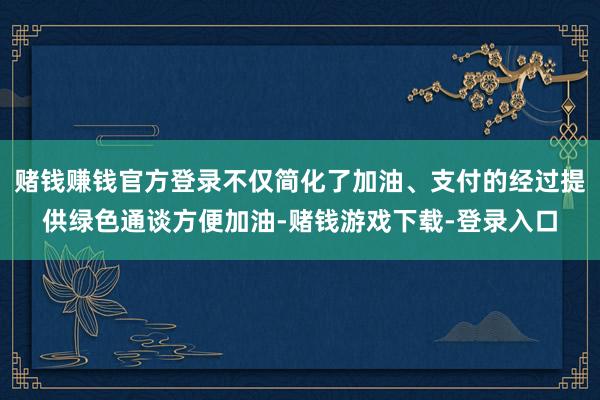 赌钱赚钱官方登录不仅简化了加油、支付的经过提供绿色通谈方便加油-赌钱游戏下载-登录入口