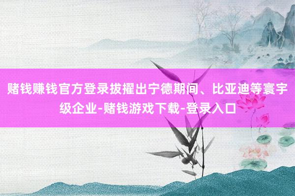 赌钱赚钱官方登录拔擢出宁德期间、比亚迪等寰宇级企业-赌钱游戏下载-登录入口