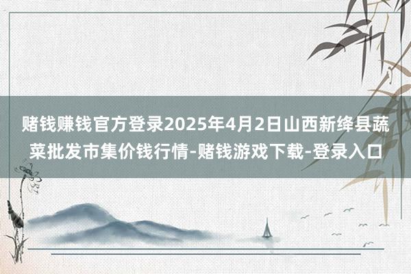 赌钱赚钱官方登录2025年4月2日山西新绛县蔬菜批发市集价钱行情-赌钱游戏下载-登录入口